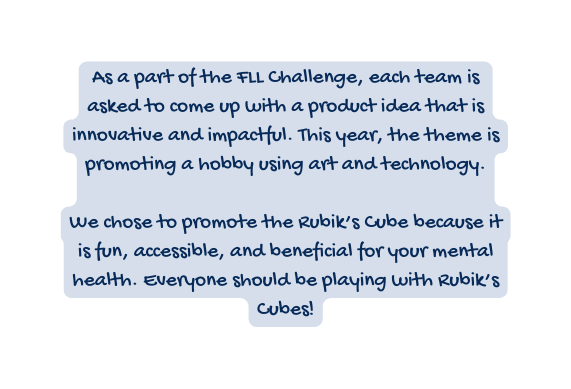As a part of the FLL Challenge each team is asked to come up with a product idea that is innovative and impactful This year the theme is promoting a hobby using art and technology We chose to promote the Rubik s Cube because it is fun accessible and beneficial for your mental health Everyone should be playing with Rubik s Cubes